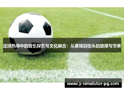 足球热潮中的音乐探索与文化融合：从赛场到街头的旋律与节奏