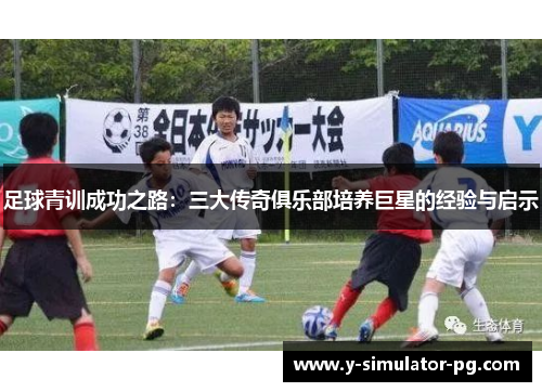 足球青训成功之路:三大传奇俱乐部培养巨星的经验与启示 足球青训成功之路:三大传奇俱乐部培养巨星的经验与启示