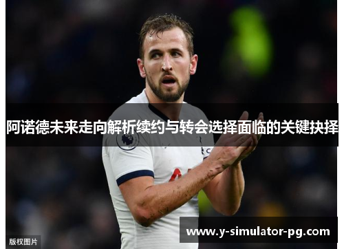 阿诺德未来走向解析续约与转会选择面临的关键抉择 阿诺德未来走向解析续约与转会选择面临的关键抉择