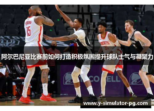 阿尔巴尼亚比赛前如何打造积极氛围提升球队士气与凝聚力 阿尔巴尼亚比赛前如何打造积极氛围提升球队士气与凝聚力