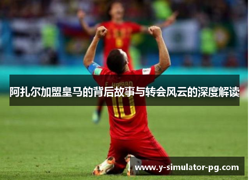 阿扎尔加盟皇马的背后故事与转会风云的深度解读 阿扎尔加盟皇马的背后故事与转会风云的深度解读