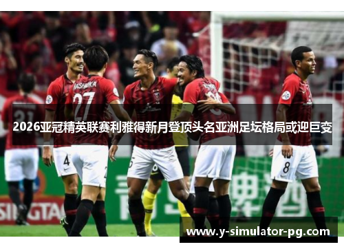 2026亚冠精英联赛利雅得新月登顶头名亚洲足坛格局或迎巨变