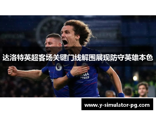 达洛特英超客场关键门线解围展现防守英雄本色 达洛特英超客场关键门线解围展现防守英雄本色