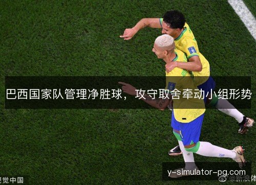 巴西国家队管理净胜球,攻守取舍牵动小组形势 巴西国家队管理净胜球,攻守取舍牵动小组形势